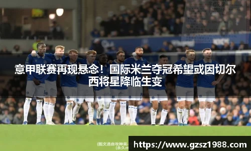 意甲联赛再现悬念！国际米兰夺冠希望或因切尔西将星降临生变